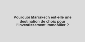 Pourquoi Marrakech est-elle une destination de choix pour l’investissement immobilier ?